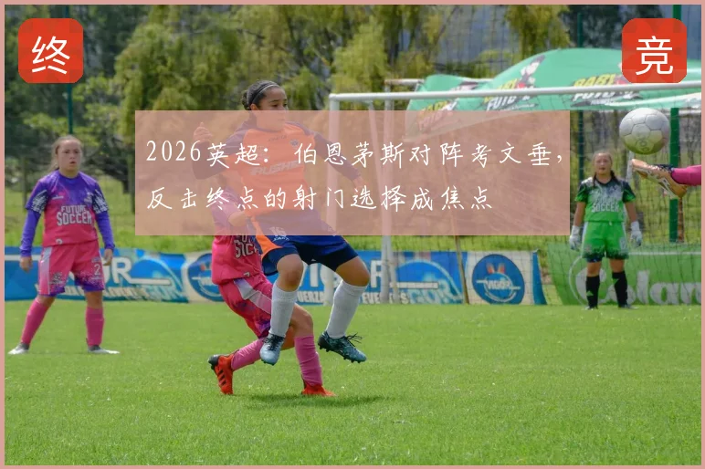 2026英超:伯恩茅斯对阵考文垂,反击终点的射门选择成焦点